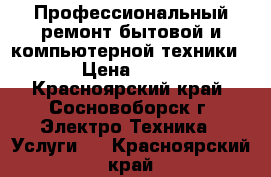 Профессиональный ремонт бытовой и компьютерной техники! › Цена ­ 150 - Красноярский край, Сосновоборск г. Электро-Техника » Услуги   . Красноярский край